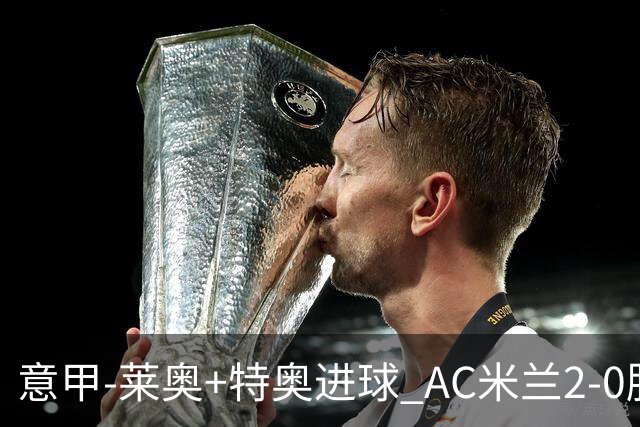 意甲-莱奥+特奥进球 AC米兰2-0胜强敌夺5连胜领跑